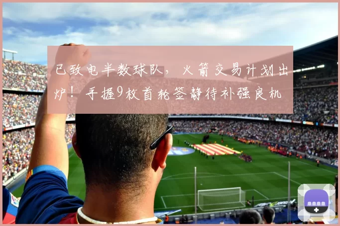 已致电半数球队，火箭交易计划出炉！手握9枚首轮签静待补强良机