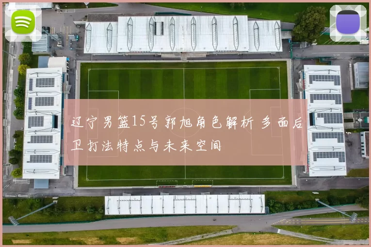 辽宁男篮15号郭旭角色解析 多面后卫打法特点与未来空间